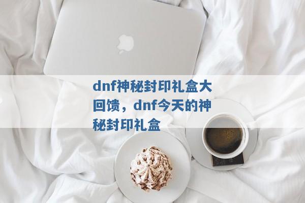 dnf神秘封印礼盒大回馈,dnf今天的神秘封印礼盒 dnf神秘封印礼盒大回馈,dnf今天的神秘封印礼盒