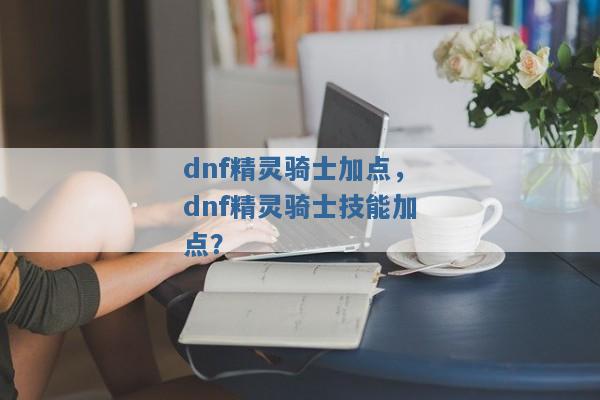 dnf精灵骑士加点,dnf精灵骑士技能加点? dnf精灵骑士加点,dnf精灵骑士技能加点?