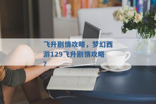 飞升剧情攻略,梦幻西游129飞升剧情攻略? 飞升剧情攻略,梦幻西游129飞升剧情攻略?