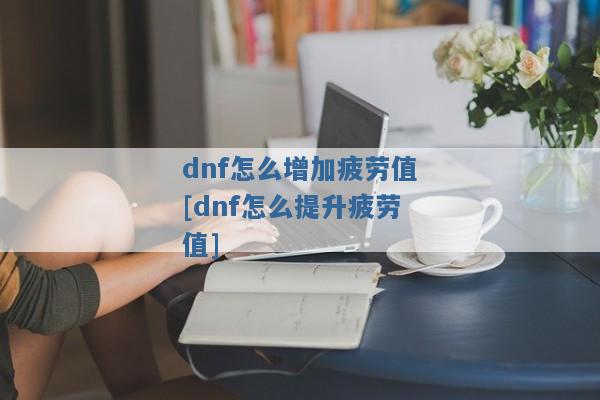dnf怎么增加疲劳值[dnf怎么提升疲劳值]