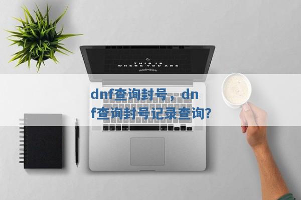 dnf查询封号,dnf查询封号记录查询? dnf查询封号,dnf查询封号记录查询?