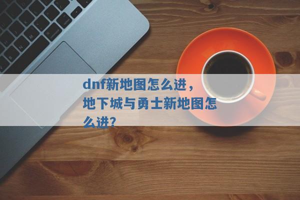 dnf新地图怎么进,地下城与勇士新地图怎么进? dnf新地图怎么进,地下城与勇士新地图怎么进?