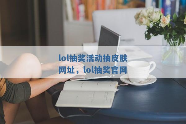 lol抽奖活动抽皮肤网址,lol抽奖官网 lol抽奖活动抽皮肤网址,lol抽奖官网