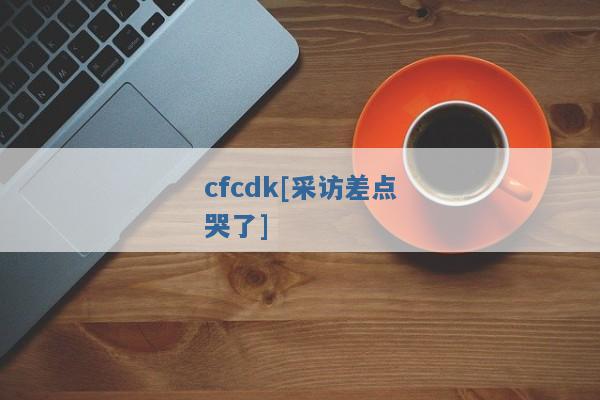 cfcdk[采访差点哭了]
