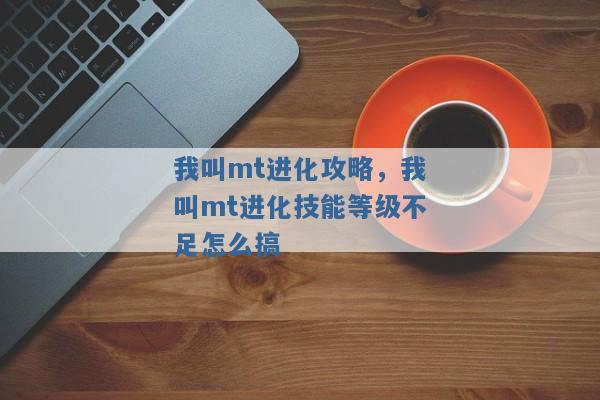 我叫mt进化攻略,我叫mt进化技能等级不足怎么搞 我叫mt进化攻略,我叫mt进化技能等级不足怎么搞