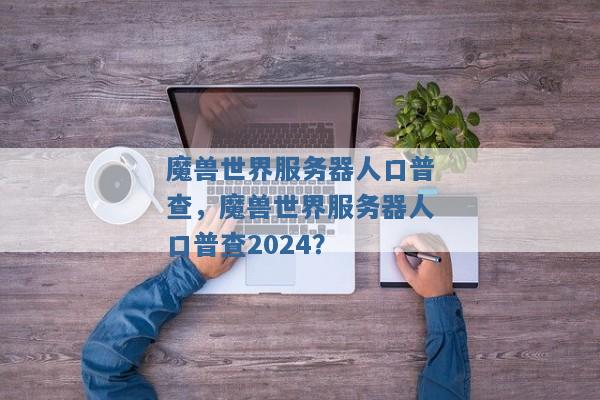 魔兽世界服务器人口普查,魔兽世界服务器人口普查2024? 魔兽世界服务器人口普查,魔兽世界服务器人口普查2024?