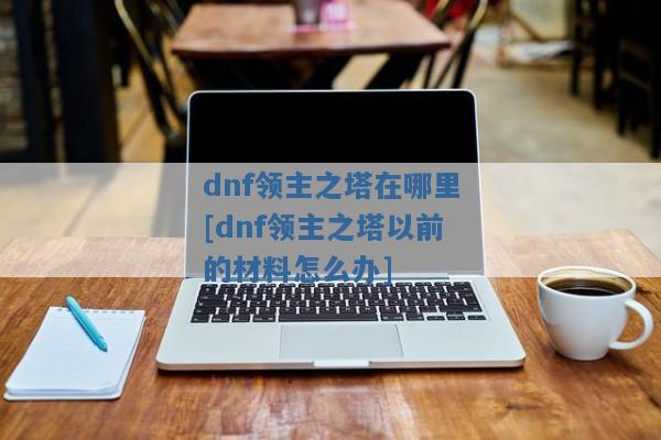 dnf领主之塔在哪里[dnf领主之塔以前的材料怎么办]